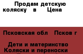 Продам детскую коляску 3 в 1 › Цена ­ 7 000 - Псковская обл., Псков г. Дети и материнство » Коляски и переноски   . Псковская обл.